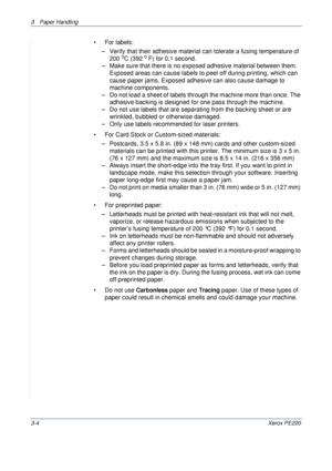 Page 523 Paper Handling 
3-4Xerox PE220
• For labels:
– Verify that their adhesive material can tolerate a fusing temperature of 
200 
oC (392 o F) for 0.1 second.
– Make sure that there is no exposed adhesive material between them. 
Exposed areas can cause labels to peel off during printing, which can 
cause paper jams. Exposed adhesive can also cause damage to 
machine components.
– Do not load a sheet of labels through the machine more than once. The 
adhesive backing is designed for one pass through the...