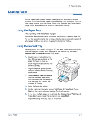 Page 533 Paper Handling 
Xerox PE2203-5
Loading Paper
Proper paper loading helps prevent paper jams and ensure trouble-free 
printing. Do not remove the paper in the tray while a job is printing. Doing so 
may cause a paper jam. See Paper Type, Input Sources, and Capacities on 
page 3-2 for acceptable paper size and capacity for the tray. 
Using the Paper Tray
The paper tray holds 150 sheets of paper.
For details about loading paper in the tray, see Loading Paper on page 2-6. 
To use the special material like...