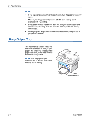 Page 543 Paper Handling 
3-6Xerox PE220
NOTE: 
• If you experience jams with card stock feeding, turn the paper over and try 
again.
• Manually loading paper and pressing Start to start feeding is only 
available with PC printing.
• Because the Manual Feed mode does not print jobs automatically and 
continuously, incoming faxes are stored in memory instead of printing 
immediately.
• When you press Stop/Clear in the Manual Feed mode, the print job in 
progress is canceled. 
 Copy Output Tray
The machine has a...