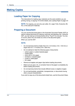 Page 564 Copying 
4-2Xerox PE220
Making Copies
Loading Paper for Copying
The instructions for loading copy materials are the same whether you are 
printing, faxing, or copying. For further details, see Loading Paper on page 2-6 
NOTE: For copying, you can only use Letter, A4, Legal, Folio, Executive, B5, 
A5, or A6 sized print materials.
Preparing a Document
You can use the document glass or the Automatic Document Feeder (ADF) to 
load an original document for copying, scanning, and sending a fax. Using the...
