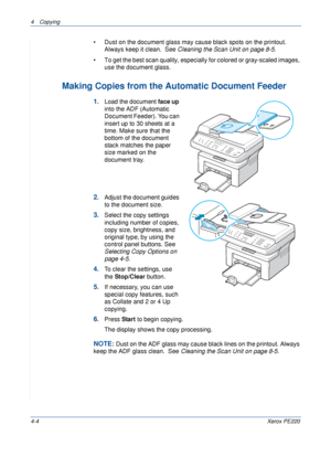 Page 584 Copying 
4-4Xerox PE220
• Dust on the document glass may cause black spots on the printout. 
Always keep it clean.  See Cleaning the Scan Unit on page 8-5.
• To get the best scan quality, especially for colored or gray-scaled images, 
use the document glass.
Making Copies from the Automatic Document Feeder
1.Load the document face up 
into the ADF (Automatic 
Document Feeder). You can 
insert up to 30 sheets at a 
time. Make sure that the 
bottom of the document 
stack matches the paper 
size marked on...