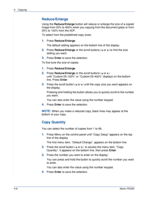 Page 604 Copying 
4-6Xerox PE220
Reduce/Enlarge
Using the Reduce/Enlarge button will reduce or enlarge the size of a copied 
image from 25% to 400% when you copying from the document glass or from 
25% to 100% from the ADF. 
To select from the predefined copy sizes:
1.Press Reduce/Enlarge. 
The default setting appears on the bottom line of the display.
2.Press Reduce/Enlarge or the scroll buttons (  or  ) to find the size 
setting you want. 
3.Press Enter to save the selection.
To fine-tune the size of copies:...