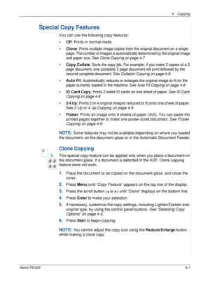 Page 614 Copying 
Xerox PE2204-7
Special Copy Features
You can use the following copy features:
•Off: Prints in normal mode.
•Clone: 
Prints multiple image copies from the original document on a single 
page. The number of images is automatically determined by the original image 
and paper size. See Clone Copying on page 4-7
•Copy Collate: Sorts the copy job. For example, if you make 2 copies of a 3 
page document, one complete 3 page document will print followed by the 
second complete document. See Collation...