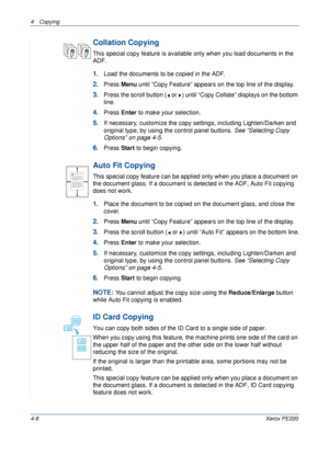 Page 624 Copying 
4-8Xerox PE220
Collation Copying
This special copy feature is available only when you load documents in the 
ADF.
1.Load the documents to be copied in the ADF.
2.Press Menu until “Copy Feature” appears on the top line of the display. 
3.Press the scroll button (  or  ) until “Copy Collate” displays on the bottom 
line.
4.Press Enter to make your selection.
5.If necessary, customize the copy settings, including Lighten/Darken and 
original type, by using the control panel buttons. See...