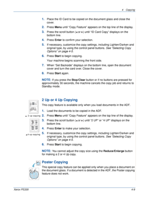 Page 634 Copying 
Xerox PE2204-9
1.Place the ID Card to be copied on the document glass and close the 
cover. 
2.Press Menu until “Copy Feature” appears on the top line of the display. 
3.Press the scroll button (  or  ) until “ID Card Copy” displays on the 
bottom line.
4.Press Enter to confirm your selection.
5.If necessary, customize the copy settings, including Lighten/Darken and  
original type, by using the control panel buttons. See “Selecting Copy 
Options” on page 4-5.
6.Press Start to begin copying....