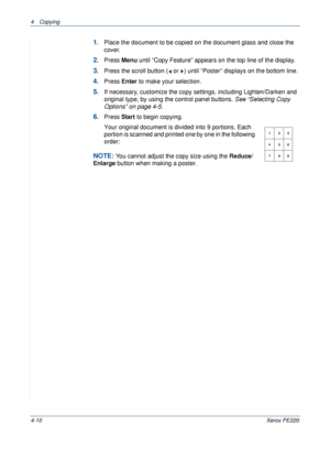 Page 644 Copying 
4-10Xerox PE220
1.Place the document to be copied on the document glass and close the 
cover.
2.Press Menu until “Copy Feature” appears on the top line of the display. 
3.Press the scroll button (  or  ) until “Poster” displays on the bottom line.
4.Press Enter to make your selection.
5.If necessary, customize the copy settings, including Lighten/Darken and  
original type, by using the control panel buttons. See “Selecting Copy 
Options” on page 4-5.
6.Press Start to begin copying.
Your...