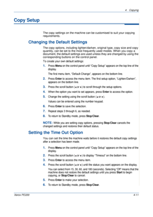 Page 654 Copying 
Xerox PE2204-11
Copy Setup
The copy settings on the machine can be customised to suit your copying 
requirements.
Changing the Default Settings
The copy options, including lighten/darken, original type, copy size and copy 
quantity, can be set to the most frequently used modes. When you copy a 
document, the default settings are used unless they are changed by using the 
corresponding buttons on the control panel.
To c
reate your own default settings:
1.Press Menu on the control panel until...