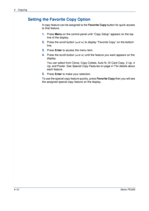 Page 664 Copying 
4-12Xerox PE220
Setting the Favorite Copy Option
A copy feature can be assigned to the Favorite Copy button for quick access 
to that feature.
1.Press Menu on the control panel until “Copy Setup” appears on the top 
line of the display. 
2.Press the scroll button (  or  ) to display “Favorite Copy” on the bottom 
line.
3.Press Enter to access the menu item.
4.Press the scroll button (  or  ) until the feature you want appears on the 
display.
You can select from Clone, Copy Collate, Auto fit,...