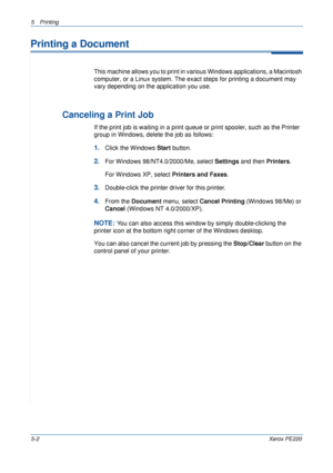 Page 685Printing 
5-2Xerox PE220
Printing a Document
This machine allows you to print in various Windows applications, a Macintosh 
computer, or a Linux system. The exact steps for printing a document may 
vary depending on the application you use. 
 
Canceling a Print Job
If the print job is waiting in a print queue or print spooler, such as the Printer 
group in Windows, delete the job as follows:
1.Click the Windows Start button. 
2.For Windows 98/NT4.0/2000/Me, select Settings and then Printers.
For Windows...