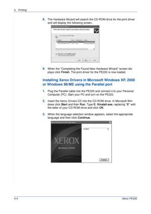 Page 705Printing 
5-4Xerox PE220
8.The Hardware Wizard will search the CD-ROM drive for the print driver 
and will display the following screen. 
9.When the Completing the Found New Hardware Wizard screen dis-
plays click Finish. The print driver for the PE220 is now loaded.
Installing Xerox Drivers in Microsoft Windows XP, 2000 
or Windows 98/ME using the Parallel port
1.Plug the Parallel cable into the PE220 and connect it to your Personal 
Computer (PC). Start your PC and turn on the PE220.
2.Insert the...