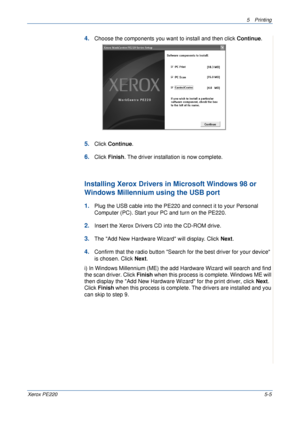 Page 715Printing 
Xerox PE2205-5
4.Choose the components you want to install and then click Continue.
5.Click Continue.
6.Click Finish. The driver installation is now complete.
Installing Xerox Drivers in Microsoft Windows 98 or 
Windows Millennium using the USB port
1.Plug the USB cable into the PE220 and connect it to your Personal 
Computer (PC). Start your PC and turn on the PE220.
2.Insert the Xerox Drivers CD into the CD-ROM drive.
3.The Add New Hardware Wizard will display. Click Next.
4.Confirm that the...