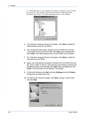 Page 725Printing 
5-6Xerox PE220
ii) In Windows 98 you must specify the location. Browse to the CD-ROM 
drive and the Usb folder on the CD and click OK. Click Next when 
prompted then Finish. The USB composite driver is then loaded.
5.The Add New Hardware Wizard will display. Click Next to install the 
USB hardware driver for the PE220.
6.You must specify the location. Browse to the CD-ROM drive and the 
Usb folder on the CD and click OK. Click Next when prompted then 
click Finish. The USB hardware driver for...