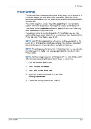 Page 755Printing 
Xerox PE2205-9
Printer Settings
You can use the printer properties window, which allows you to access all of 
the printer options you need when using your printer. When the printer 
properties are displayed, you can review and change the settings needed for 
your print job. 
Your printer properties window may differ, depending on your operating 
system. This User Guide shows the Properties window for Windows XP.
Your printer driver Properties window that appears in this User Guide may 
differ...