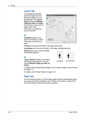 Page 765Printing 
5-10Xerox PE220
Layout Tab
The Layout tab provides 
options to adjust how the 
document appears on the 
printed page. The Layout 
Options includes Multiple 
Pages per Side and Poster. 
See Printing a Document on 
page 5-8 for more 
information on accessing 
printer properties.  
 Orientation
Orientation allows you to 
select the direction in which 
information is printed on a 
page. 
Portrait prints across the width of the page, letter style. 
Landscape prints across the length of the page,...