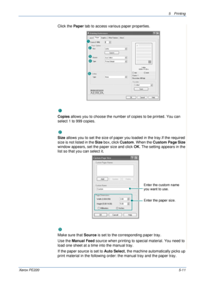 Page 775Printing 
Xerox PE2205-11
Click the Paper tab to access various paper properties. 
Copies
Copies allows you to choose the number of copies to be printed. You can 
select 1 to 999 copies. 
Size
Size allows you to set the size of paper you loaded in the tray.If the required 
size is not listed in the Size box, click Custom. When the Custom Page Size 
window appears, set the paper size and click OK. The setting appears in the 
list so that you can select it. 
Source
Make sure that Source is set to the...