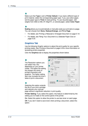 Page 785Printing 
5-12Xerox PE220
Ty p e
Make sure that Type is set to Printer Default. If you load a different type of 
print material, select the corresponding paper type. If you use cotton paper, 
set the paper type to Thick for best printing. To use recycled paper, with 
weighs from 20lb to 24lb (75~90g/m
2), or colored paper, select Color Paper.
Scaling
Scaling allows you to automatically or manually scale your print job on a page. 
You can choose from None, Reduce/Enlarge, and Fit to Page. 
•
For details,...