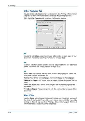 Page 805Printing 
5-14Xerox PE220
Other Features Tab
You can select output options for your document. See Printing a Document on 
page 5-8 for more information about accessing the printer properties.
Click the Other Features tab to access the following feature:  
Watermark
You can create a background text image to be printed on each page of your 
document. 
For details, see Using Watermarks on page 5-20
Overlay
Overlays are often used to take the place of preprinted forms and letterhead 
paper. 
For details,...