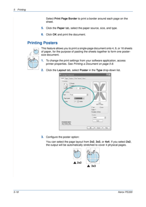 Page 845Printing 
5-18Xerox PE220
Select Print Page Border to print a border around each page on the 
sheet. 
5.Click the Paper tab, select the paper source, size, and type.
6.Click OK and print the document. 
Printing Posters
This feature allows you to print a single-page document onto 4, 9, or 16 sheets 
of paper, for the purpose of pasting the sheets together to form one poster-
size document.
1.To change the print settings from your software application, access 
printer properties. See Printing a Document...