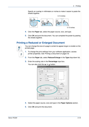 Page 855Printing 
Xerox PE2205-19
Specify an overlap in millimeters or inches to make it easier to paste the 
sheets together. 
4.Click the Paper tab, select the paper source, size, and type.
5.Click OK and print the document. You can complete the poster by pasting 
the sheets together. 
Printing a Reduced or Enlarged Document 
You can change the size of a page’s content to appear larger or smaller on the 
printed page. 
1.To change the print settings from your software application, access 
printer properties....