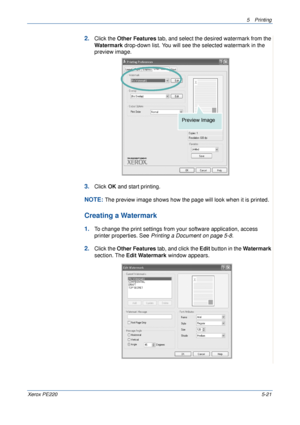 Page 875Printing 
Xerox PE2205-21
2.Click the Other Features tab, and select the desired watermark from the 
Watermark drop-down list. You will see the selected watermark in the 
preview image. 
3.Click OK and start printing. 
NOTE: The preview image shows how the page will look when it is printed.
Creating a Watermark
1.To change the print settings from your software application, access 
printer properties. See Printing a Document on page 5-8.
2.Click the Other Features tab, and click the Edit button in the...