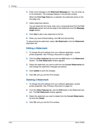 Page 885Printing 
5-22Xerox PE220
3.Enter a text message in the Watermark Message box. You can enter up 
to 40 characters. The message displays in the preview window.
When the First Page Only box is selected, the watermark prints on the 
first page only.
4.Select watermark options. 
You can select the font name, style, size, or grayscale level from the Font 
Attributes section and set the angle of the watermark from the Message 
Angle section. 
5.Click Add to add a new watermark to the list.   
6.When you have...