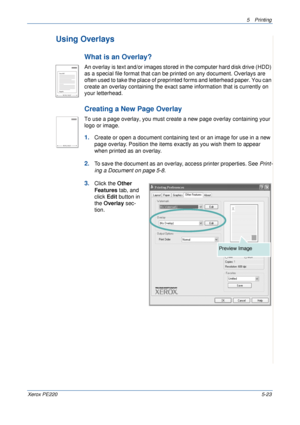 Page 895Printing 
Xerox PE2205-23
Using Overlays
What is an Overlay?
An overlay is text and/or images stored in the computer hard disk drive (HDD) 
as a special file format that can be printed on any document. Overlays are 
often used to take the place of preprinted forms and letterhead paper. You can 
create an overlay containing the exact same information that is currently on 
your letterhead. 
Creating a New Page Overlay
To use a page overlay, you must create a new page overlay containing your 
logo or...