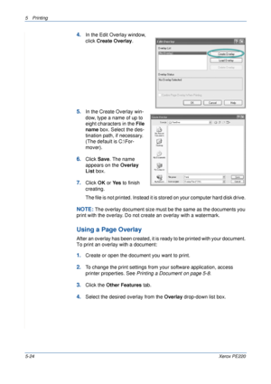 Page 905Printing 
5-24Xerox PE220
4.In the Edit Overlay window, 
click Create Overlay. 
5.In the Create Overlay win-
dow, type a name of up to 
eight characters in the File 
name box. Select the des-
tination path, if necessary. 
(The default is C:\For-
mover).
6.Click Save. The name 
appears on the Overlay 
List box. 
7.Click OK or Ye s  to finish 
creating. 
The file is not printed. Instead it is stored on your computer hard disk drive. 
NOTE: The overlay document size must be the same as the documents you...