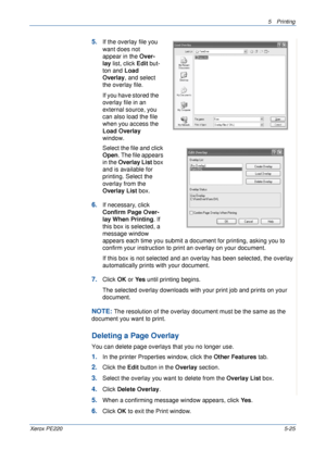 Page 915Printing 
Xerox PE2205-25
5.If the overlay file you 
want does not 
appear in the Over-
lay list, click Edit but-
ton and Load 
Overlay, and select 
the overlay file. 
If you have stored the 
overlay file in an 
external source, you 
can also load the file 
when you access the 
Load Overlay 
window. 
Select the file and click 
Open. The file appears 
in the Overlay List box 
and is available for 
printing. Select the 
overlay from the 
Overlay List box. 
6.If necessary, click 
Confirm Page Over-
lay...