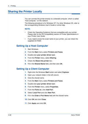 Page 925Printing 
5-26Xerox PE220
Sharing the Printer Locally
You can connect the printer directly to a selected computer, which is called 
“host computer,” on the network. 
The following procedure is for Windows XP. For other Windows OS, refer to 
the corresponding Windows Users Guide or online help.
NOTE: 
• Check the Operating System(s) that are compatible with your printer. 
Please refer to the OS Compatibility section of Printer Specifications in 
your Printer User Guide.
• If you need to know the exact...