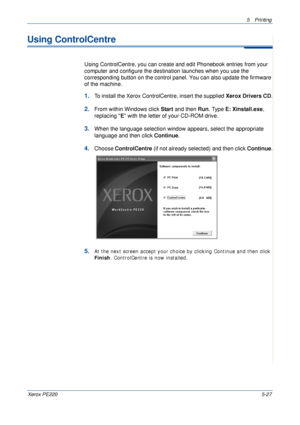 Page 935Printing 
Xerox PE2205-27
Using ControlCentre
Using ControlCentre, you can create and edit Phonebook entries from your 
computer and configure the destination launches when you use the 
corresponding button on the control panel. You can also update the firmware 
of the machine. 
1.To install the Xerox ControlCentre, insert the supplied Xerox Drivers CD.
2.From within Windows click Start and then Run. Type E: Xinstall.exe, 
replacing E with the letter of your CD-ROM drive. 
3.When the language selection...