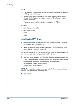 Page 985Printing 
5-32Xerox PE220
NOTE: 
• It is necessary to claim swap partition of 300 MB or larger when working 
with large scanned images.
• The Linux scanner driver supports the optical resolution at maximum. 
Please refer to the scanner and copy section of Specifications in your 
Printer User Guide.
• You can check your printer name in the supplied CD-ROM.
Software
• Linux Kernel 2.4 or higher
• Glibc 2.2 or higher
• CUPS
• SANE
Installing the MFP Driver
1.Make sure that you connect your machine to your...