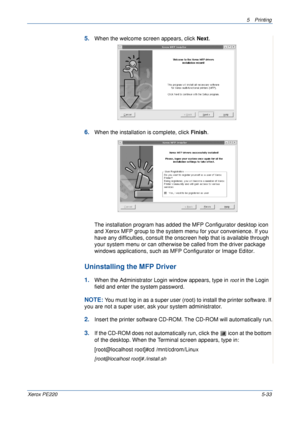 Page 995Printing 
Xerox PE2205-33
5.When the welcome screen appears, click Next.
6.When the installation is complete, click Finish.
The installation program has added the MFP Configurator desktop icon 
and Xerox MFP group to the system menu for your convenience. If you 
have any difficulties, consult the onscreen help that is available through 
your system menu or can otherwise be called from the driver package 
windows applications, such as MFP Configurator or Image Editor.
Uninstalling the MFP Driver
1.When...