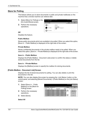 Page 1044 Fax/Internet Fax 
104 Xerox CopyCentre/WorkCentre/WorkCentre Pro 123/128/133 User Guide
Store for Polling
This feature allows you to store documents in public and private mailboxes on the 
machine that a remote machine can retrieve later.
1.Select [Store for Polling] on the 
[On-hook/Others] screen.
2.Perform the necessary 
operations.
Off
Disables the feature.
Public Mailbox
Stores public documents which are available to be polled. When you select this option, 
[Save in: - Public Mailbox] is displayed...