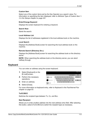 Page 113E-mail 
Xerox CopyCentre/WorkCentre/WorkCentre Pro 123/128133 User Guide 113
Custom Item
Select one of the custom items set by the Key Operator as a search value. For 
information on specifying the item displayed, refer to Attribute Type of Custom Item 1-
3 in the Setups chapter on page 241
Enter/Change Keyword
Displays the screen keyboard for entering a keyword.
Search Now
Starts the search.
Local Address List
Displays the list of addresses registered in the local address book on the machine.
Local...