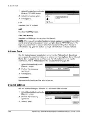 Page 1185 Scan/E-mail 
118 Xerox CopyCentre/WorkCentre/WorkCentre Pro 123/128133 User Guide
1.Select [Transfer Protocol] on the 
[Scan to FTP/SMB] screen.
2.Select the required option.
3.Select [Save].
FTP
Specifies the FTP protocol.
SMB
Specifies the SMB protocol.
SMB (UNC Format)
Specifies the SMB protocol (using the UNC format).
NOTE: If Remote Authentication has been enabled, a popup message will prompt the 
user to enter a login and password before using the Scan to FTP/SMB feature. The 
login and password...