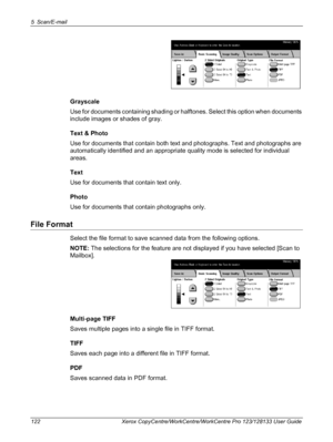 Page 1225 Scan/E-mail 
122 Xerox CopyCentre/WorkCentre/WorkCentre Pro 123/128133 User Guide
Grayscale
Use for documents containing shading or halftones. Select this option when documents 
include images or shades of gray.
Text & Photo
Use for documents that contain both text and photographs. Text and photographs are 
automatically identified and an appropriate quality mode is selected for individual 
areas.
Text
Use for documents that contain text only.
Photo
Use for documents that contain photographs only.
File...