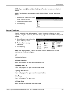 Page 125Scan Options 
Xerox CopyCentre/WorkCentre/WorkCentre Pro 123/128133 User Guide 125
NOTE: If you select [Grayscale] on the [Original Type] screen, you cannot select 
[600dpi].
NOTE: For mixed size originals and double-sided originals, you can select up to 
[600dpi].
1.Select [Scan Resolution] on the 
[Scan Options] screen.
2.Select the required option.
3.Select [Save].
Bound Originals
Use this feature to scan facing pages of a bound document in the correct page 
sequence, using the document glass. The...