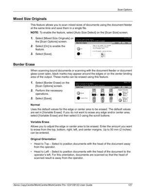 Page 127Scan Options 
Xerox CopyCentre/WorkCentre/WorkCentre Pro 123/128133 User Guide 127
Mixed Size Originals
This feature allows you to scan mixed sizes of documents using the document feeder 
at the same time and save them in a single file.
NOTE: To enable the feature, select [Auto Size Detect] on the [Scan Size] screen.
1.Select [Mixed Size Originals] on 
the [Scan Options] screen.
2.Select [On] to enable the 
feature.
3.Select [Save].
Border Erase
When scanning bound documents or scanning with the document...