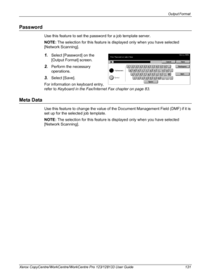 Page 131Output Format 
Xerox CopyCentre/WorkCentre/WorkCentre Pro 123/128133 User Guide 131
Password
Use this feature to set the password for a job template server.
NOTE: The selection for this feature is displayed only when you have selected 
[Network Scanning].
1.Select [Password] on the 
[Output Format] screen.
2.Perform the necessary 
operations.
3.Select [Save].
For information on keyboard entry, 
refer to Keyboard in the Fax/Internet Fax chapter on page 83.
Meta Data
Use this feature to change the value of...