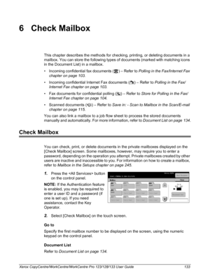 Page 133Xerox CopyCentre/WorkCentre/WorkCentre Pro 123/128/133 User Guide 133
6 Check Mailbox
This chapter describes the methods for checking, printing, or deleting documents in a 
mailbox. You can store the following types of documents (marked with matching icons 
in the Document List) in a mailbox.
• Incoming confidential fax documents ( ) – Refer to Polling in the Fax/Internet Fax 
chapter on page 103.
• Incoming confidential Internet Fax documents ( ) – Refer to Polling in the Fax/
Internet Fax chapter on...