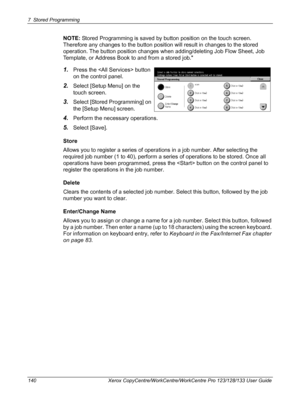 Page 1407 Stored Programming 
140 Xerox CopyCentre/WorkCentre/WorkCentre Pro 123/128/133 User Guide
NOTE: Stored Programming is saved by button position on the touch screen. 
Therefore any changes to the button position will result in changes to the stored 
operation. The button position changes when adding/deleting Job Flow Sheet, Job 
Template, or Address Book to and from a stored job.
1.Press the  button 
on the control panel.
2.Select [Setup Menu] on the 
touch screen.
3.Select [Stored Programming] on 
the...