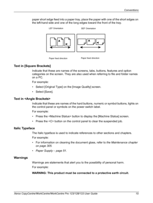 Page 15Conventions 
Xerox CopyCentre/WorkCentre/WorkCentre Pro 123/128/133 User Guide 15
paper short edge feed into a paper tray, place the paper with one of the short edges on 
the left-hand side and one of the long edges toward the front of the tray.
Text in [Square Brackets]
Indicate that these are names of the screens, tabs, buttons, features and option 
categories on the screen. They are also used when referring to file and folder names 
on a PC.
For example:
• Select [Original Type] on the [Image Quality]...