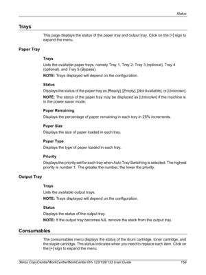 Page 159Status 
Xerox CopyCentre/WorkCentre/WorkCentre Pro 123/128/133 User Guide 159
Trays
This page displays the status of the paper tray and output tray. Click on the [+] sign to 
expand the menu.
Paper Tray
Trays
Lists the available paper trays, namely Tray 1, Tray 2, Tray 3 (optional), Tray 4 
(optional), and Tray 5 (Bypass).
NOTE: Trays displayed will depend on the configuration.
Status
Displays the status of the paper tray as [Ready], [Empty], [Not Available], or [Unknown]. 
NOTE: The status of the paper...