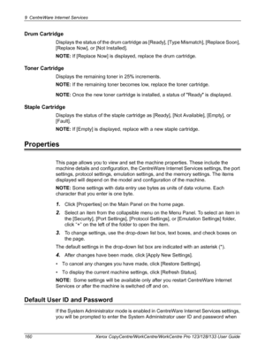 Page 1609 CentreWare Internet Services 
160 Xerox CopyCentre/WorkCentre/WorkCentre Pro 123/128/133 User Guide
Drum Cartridge
Displays the status of the drum cartridge as [Ready], [Type Mismatch], [Replace Soon], 
[Replace Now], or [Not Installed].
NOTE: If [Replace Now] is displayed, replace the drum cartridge.
Toner Cartridge
Displays the remaining toner in 25% increments.
NOTE: If the remaining toner becomes low, replace the toner cartridge.
NOTE: Once the new toner cartridge is installed, a status of Ready is...