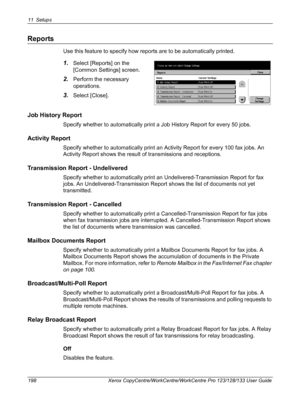 Page 19811 Setups 
198 Xerox CopyCentre/WorkCentre/WorkCentre Pro 123/128/133 User Guide
Reports
Use this feature to specify how reports are to be automatically printed.
1.Select [Reports] on the 
[Common Settings] screen.
2.Perform the necessary 
operations.
3.Select [Close].
Job History Report
Specify whether to automatically print a Job History Report for every 50 jobs.
Activity Report
Specify whether to automatically print an Activity Report for every 100 fax jobs. An 
Activity Report shows the result of...