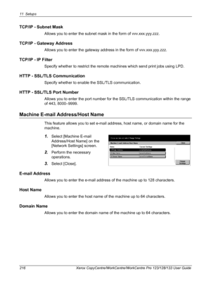 Page 21611 Setups 
216 Xerox CopyCentre/WorkCentre/WorkCentre Pro 123/128/133 User Guide
TCP/IP - Subnet Mask
Allows you to enter the subnet mask in the form of vvv.xxx.yyy.zzz.
TCP/IP - Gateway Address
Allows you to enter the gateway address in the form of vvv.xxx.yyy.zzz.
TCP/IP - IP Filter
Specify whether to restrict the remote machines which send print jobs using LPD.
HTTP - SSL/TLS Communication
Specify whether to enable the SSL/TLS communication.
HTTP - SSL/TLS Port Number
Allows you to enter the port...