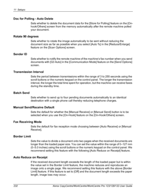 Page 23211 Setups 
232 Xerox CopyCentre/WorkCentre/WorkCentre Pro 123/128/133 User Guide
Doc for Polling - Auto Delete
Sets whether to delete the document data for the [Store for Polling] feature on the [On-
hook/Others] screen from the memory automatically after the remote machine polled 
your document.
Rotate 90 degrees
Sets whether to rotate the image automatically to be sent without reducing the 
document size as far as possible when you select [Auto %] in the [Reduce/Enlarge] 
feature on the [Scan Options]...