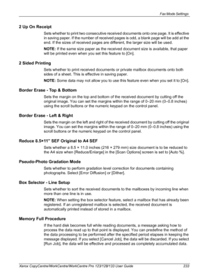 Page 233Fax Mode Settings 
Xerox CopyCentre/WorkCentre/WorkCentre Pro 123/128/133 User Guide 233
2 Up On Receipt
Sets whether to print two consecutive received documents onto one page. It is effective 
in saving paper. If the number of received pages is odd, a blank page will be add at the 
end. If the sizes of received pages are different, the larger size will be used.
NOTE: If the same size paper as the received document size is available, that paper 
will be printed even when you set this feature to [On].
2...