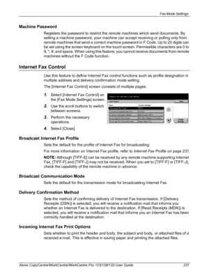 Page 237Fax Mode Settings 
Xerox CopyCentre/WorkCentre/WorkCentre Pro 123/128/133 User Guide 237
Machine Password
Registers the password to restrict the remote machines which send documents. By 
setting a machine password, your machine can accept receiving or polling only from 
remote machines that send a correct machine password in F Code. Up to 20 digits can 
be set using the screen keyboard on the touch screen. Permissible characters are 0 to 
9, *, #, and space. When using this feature, you cannot receive...