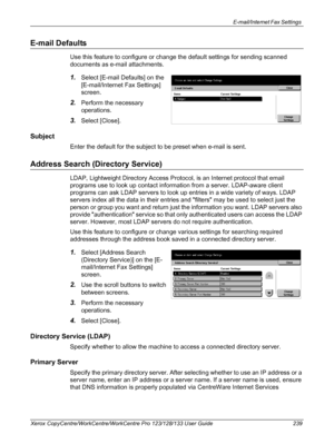 Page 239E-mail/Internet Fax Settings 
Xerox CopyCentre/WorkCentre/WorkCentre Pro 123/128/133 User Guide 239
E-mail Defaults
Use this feature to configure or change the default settings for sending scanned 
documents as e-mail attachments.
1.Select [E-mail Defaults] on the 
[E-mail/Internet Fax Settings] 
screen.
2.Perform the necessary 
operations.
3.Select [Close].
Subject
Enter the default for the subject to be preset when e-mail is sent.
Address Search (Directory Service)
LDAP, Lightweight Directory Access...